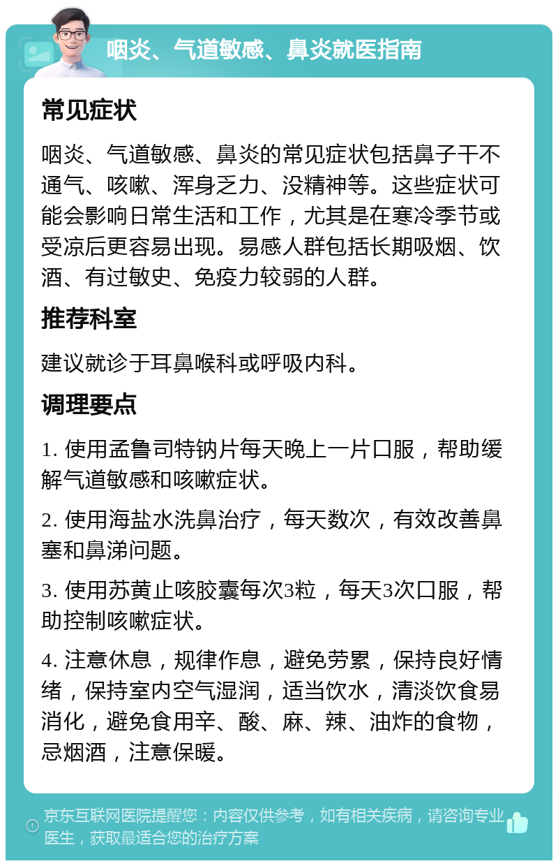 咽炎、气道敏感、鼻炎就医指南 常见症状 咽炎、气道敏感、鼻炎的常见症状包括鼻子干不通气、咳嗽、浑身乏力、没精神等。这些症状可能会影响日常生活和工作，尤其是在寒冷季节或受凉后更容易出现。易感人群包括长期吸烟、饮酒、有过敏史、免疫力较弱的人群。 推荐科室 建议就诊于耳鼻喉科或呼吸内科。 调理要点 1. 使用孟鲁司特钠片每天晚上一片口服，帮助缓解气道敏感和咳嗽症状。 2. 使用海盐水洗鼻治疗，每天数次，有效改善鼻塞和鼻涕问题。 3. 使用苏黄止咳胶囊每次3粒，每天3次口服，帮助控制咳嗽症状。 4. 注意休息，规律作息，避免劳累，保持良好情绪，保持室内空气湿润，适当饮水，清淡饮食易消化，避免食用辛、酸、麻、辣、油炸的食物，忌烟酒，注意保暖。