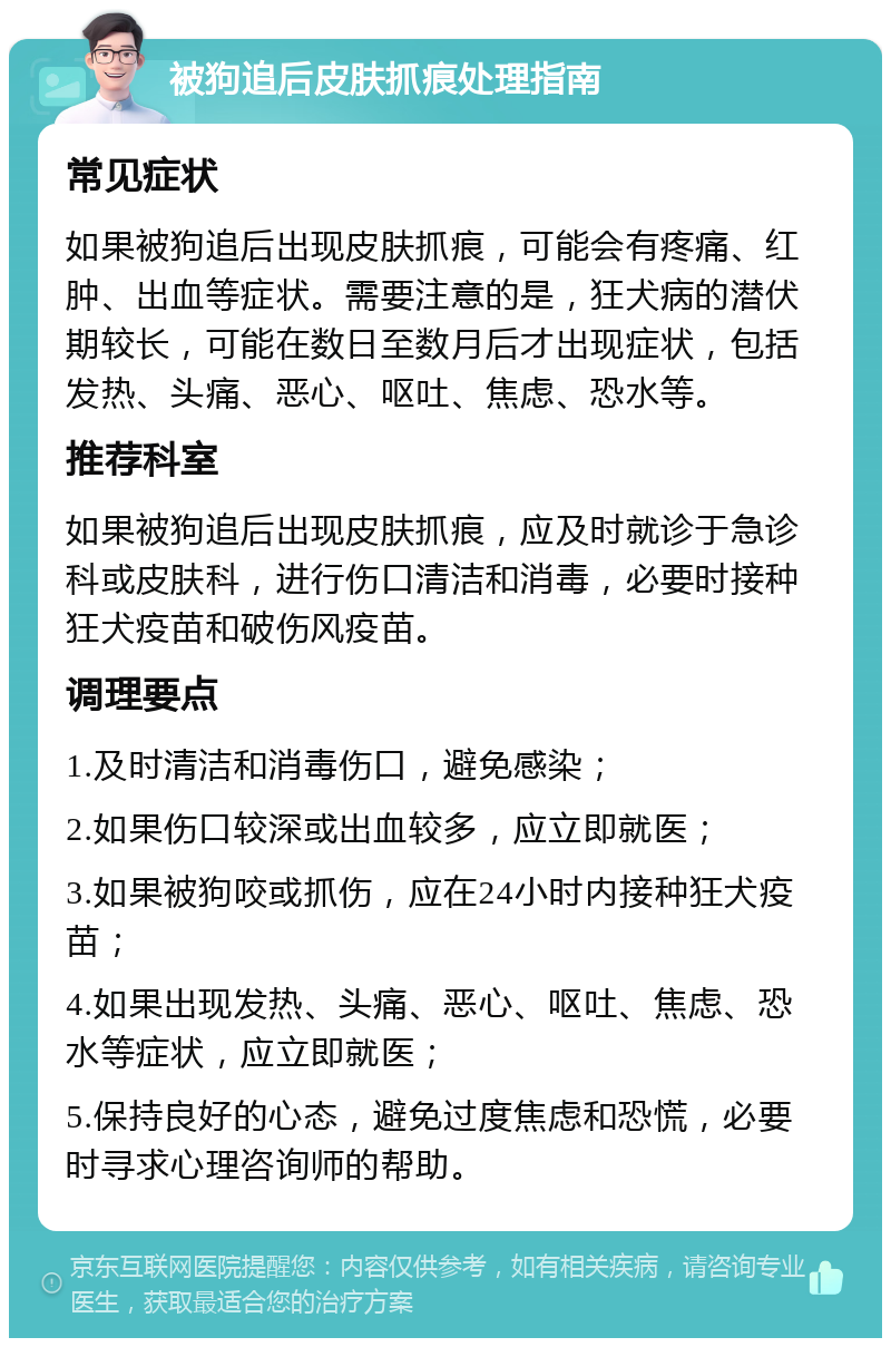 被狗追后皮肤抓痕处理指南 常见症状 如果被狗追后出现皮肤抓痕，可能会有疼痛、红肿、出血等症状。需要注意的是，狂犬病的潜伏期较长，可能在数日至数月后才出现症状，包括发热、头痛、恶心、呕吐、焦虑、恐水等。 推荐科室 如果被狗追后出现皮肤抓痕，应及时就诊于急诊科或皮肤科，进行伤口清洁和消毒，必要时接种狂犬疫苗和破伤风疫苗。 调理要点 1.及时清洁和消毒伤口，避免感染； 2.如果伤口较深或出血较多，应立即就医； 3.如果被狗咬或抓伤，应在24小时内接种狂犬疫苗； 4.如果出现发热、头痛、恶心、呕吐、焦虑、恐水等症状，应立即就医； 5.保持良好的心态，避免过度焦虑和恐慌，必要时寻求心理咨询师的帮助。