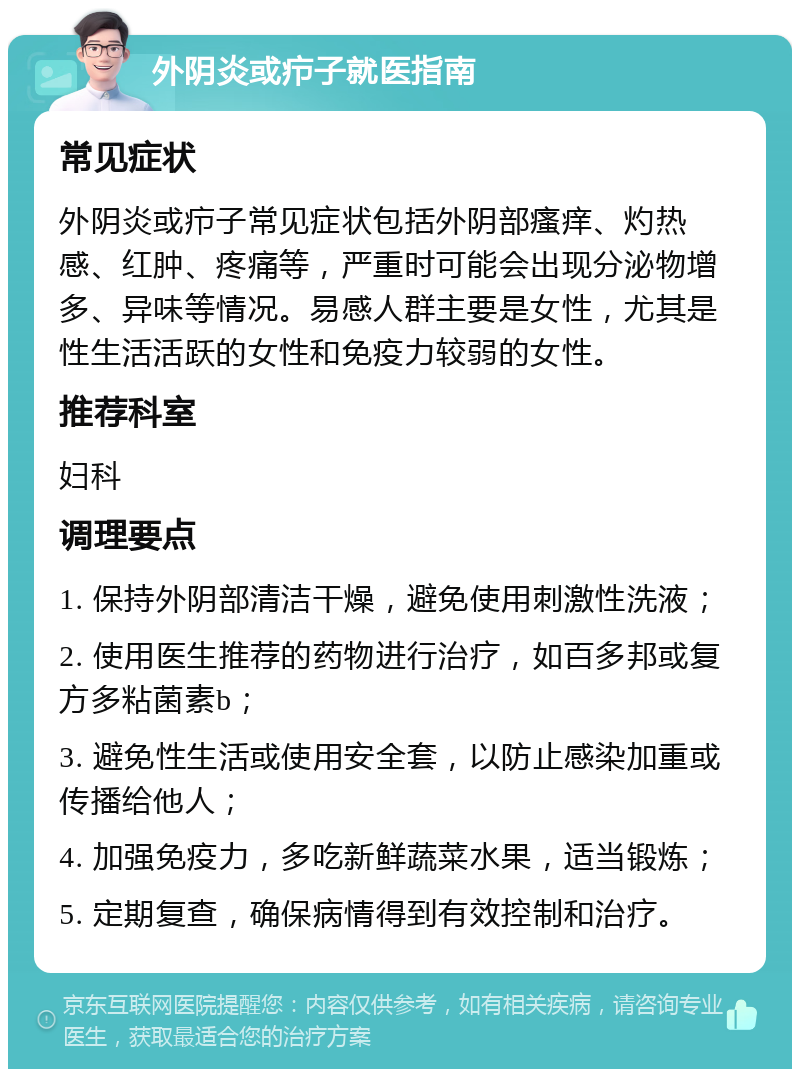 外阴炎或疖子就医指南 常见症状 外阴炎或疖子常见症状包括外阴部瘙痒、灼热感、红肿、疼痛等，严重时可能会出现分泌物增多、异味等情况。易感人群主要是女性，尤其是性生活活跃的女性和免疫力较弱的女性。 推荐科室 妇科 调理要点 1. 保持外阴部清洁干燥，避免使用刺激性洗液； 2. 使用医生推荐的药物进行治疗，如百多邦或复方多粘菌素b； 3. 避免性生活或使用安全套，以防止感染加重或传播给他人； 4. 加强免疫力，多吃新鲜蔬菜水果，适当锻炼； 5. 定期复查，确保病情得到有效控制和治疗。