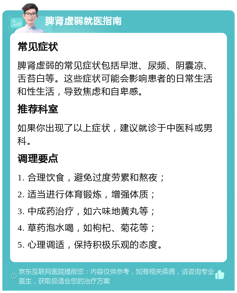 脾肾虚弱就医指南 常见症状 脾肾虚弱的常见症状包括早泄、尿频、阴囊凉、舌苔白等。这些症状可能会影响患者的日常生活和性生活，导致焦虑和自卑感。 推荐科室 如果你出现了以上症状，建议就诊于中医科或男科。 调理要点 1. 合理饮食，避免过度劳累和熬夜； 2. 适当进行体育锻炼，增强体质； 3. 中成药治疗，如六味地黄丸等； 4. 草药泡水喝，如枸杞、菊花等； 5. 心理调适，保持积极乐观的态度。