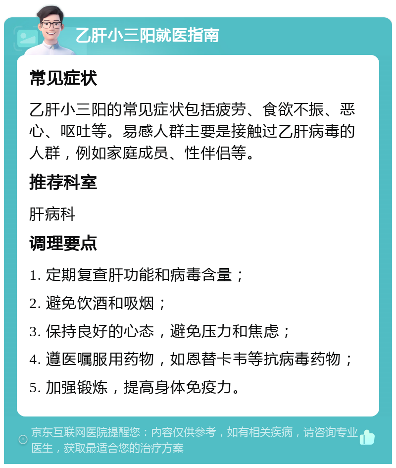 乙肝小三阳就医指南 常见症状 乙肝小三阳的常见症状包括疲劳、食欲不振、恶心、呕吐等。易感人群主要是接触过乙肝病毒的人群，例如家庭成员、性伴侣等。 推荐科室 肝病科 调理要点 1. 定期复查肝功能和病毒含量； 2. 避免饮酒和吸烟； 3. 保持良好的心态，避免压力和焦虑； 4. 遵医嘱服用药物，如恩替卡韦等抗病毒药物； 5. 加强锻炼，提高身体免疫力。