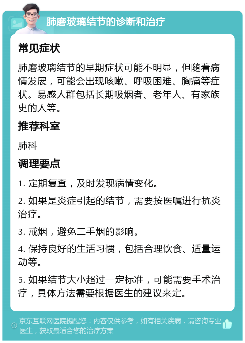 肺磨玻璃结节的诊断和治疗 常见症状 肺磨玻璃结节的早期症状可能不明显，但随着病情发展，可能会出现咳嗽、呼吸困难、胸痛等症状。易感人群包括长期吸烟者、老年人、有家族史的人等。 推荐科室 肺科 调理要点 1. 定期复查，及时发现病情变化。 2. 如果是炎症引起的结节，需要按医嘱进行抗炎治疗。 3. 戒烟，避免二手烟的影响。 4. 保持良好的生活习惯，包括合理饮食、适量运动等。 5. 如果结节大小超过一定标准，可能需要手术治疗，具体方法需要根据医生的建议来定。