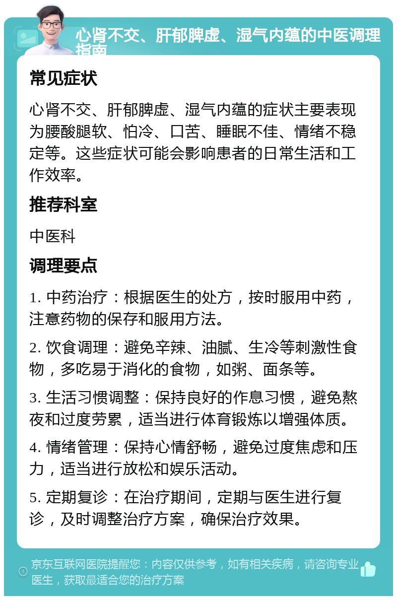 心肾不交、肝郁脾虚、湿气内蕴的中医调理指南 常见症状 心肾不交、肝郁脾虚、湿气内蕴的症状主要表现为腰酸腿软、怕冷、口苦、睡眠不佳、情绪不稳定等。这些症状可能会影响患者的日常生活和工作效率。 推荐科室 中医科 调理要点 1. 中药治疗：根据医生的处方，按时服用中药，注意药物的保存和服用方法。 2. 饮食调理：避免辛辣、油腻、生冷等刺激性食物，多吃易于消化的食物，如粥、面条等。 3. 生活习惯调整：保持良好的作息习惯，避免熬夜和过度劳累，适当进行体育锻炼以增强体质。 4. 情绪管理：保持心情舒畅，避免过度焦虑和压力，适当进行放松和娱乐活动。 5. 定期复诊：在治疗期间，定期与医生进行复诊，及时调整治疗方案，确保治疗效果。