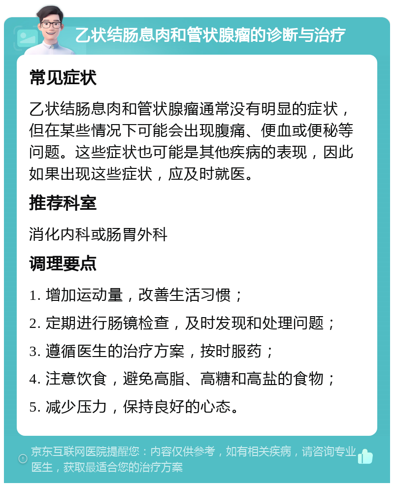 乙状结肠息肉和管状腺瘤的诊断与治疗 常见症状 乙状结肠息肉和管状腺瘤通常没有明显的症状，但在某些情况下可能会出现腹痛、便血或便秘等问题。这些症状也可能是其他疾病的表现，因此如果出现这些症状，应及时就医。 推荐科室 消化内科或肠胃外科 调理要点 1. 增加运动量，改善生活习惯； 2. 定期进行肠镜检查，及时发现和处理问题； 3. 遵循医生的治疗方案，按时服药； 4. 注意饮食，避免高脂、高糖和高盐的食物； 5. 减少压力，保持良好的心态。