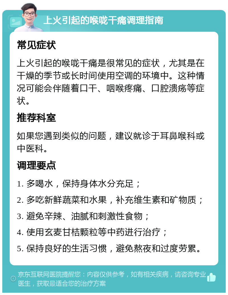 上火引起的喉咙干痛调理指南 常见症状 上火引起的喉咙干痛是很常见的症状，尤其是在干燥的季节或长时间使用空调的环境中。这种情况可能会伴随着口干、咽喉疼痛、口腔溃疡等症状。 推荐科室 如果您遇到类似的问题，建议就诊于耳鼻喉科或中医科。 调理要点 1. 多喝水，保持身体水分充足； 2. 多吃新鲜蔬菜和水果，补充维生素和矿物质； 3. 避免辛辣、油腻和刺激性食物； 4. 使用玄麦甘桔颗粒等中药进行治疗； 5. 保持良好的生活习惯，避免熬夜和过度劳累。