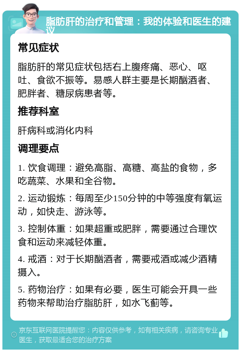 脂肪肝的治疗和管理：我的体验和医生的建议 常见症状 脂肪肝的常见症状包括右上腹疼痛、恶心、呕吐、食欲不振等。易感人群主要是长期酗酒者、肥胖者、糖尿病患者等。 推荐科室 肝病科或消化内科 调理要点 1. 饮食调理：避免高脂、高糖、高盐的食物，多吃蔬菜、水果和全谷物。 2. 运动锻炼：每周至少150分钟的中等强度有氧运动，如快走、游泳等。 3. 控制体重：如果超重或肥胖，需要通过合理饮食和运动来减轻体重。 4. 戒酒：对于长期酗酒者，需要戒酒或减少酒精摄入。 5. 药物治疗：如果有必要，医生可能会开具一些药物来帮助治疗脂肪肝，如水飞蓟等。