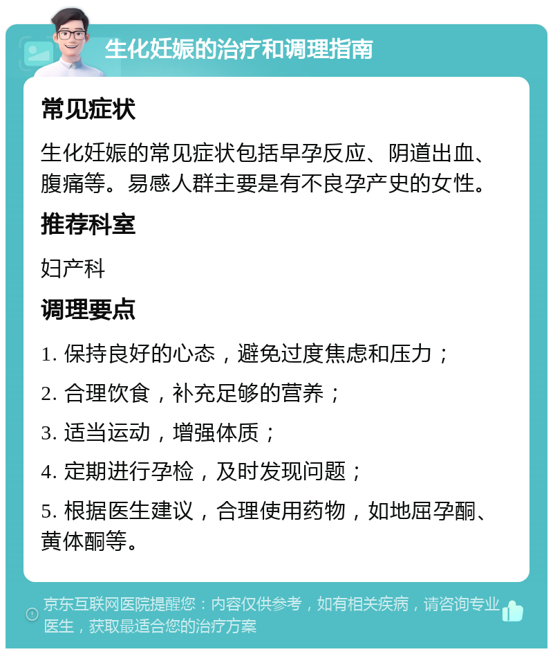 生化妊娠的治疗和调理指南 常见症状 生化妊娠的常见症状包括早孕反应、阴道出血、腹痛等。易感人群主要是有不良孕产史的女性。 推荐科室 妇产科 调理要点 1. 保持良好的心态，避免过度焦虑和压力； 2. 合理饮食，补充足够的营养； 3. 适当运动，增强体质； 4. 定期进行孕检，及时发现问题； 5. 根据医生建议，合理使用药物，如地屈孕酮、黄体酮等。