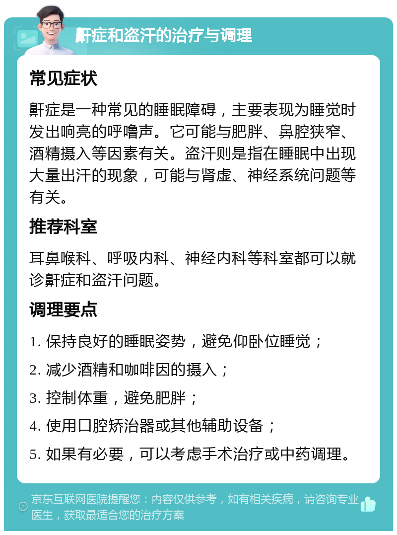 鼾症和盗汗的治疗与调理 常见症状 鼾症是一种常见的睡眠障碍，主要表现为睡觉时发出响亮的呼噜声。它可能与肥胖、鼻腔狭窄、酒精摄入等因素有关。盗汗则是指在睡眠中出现大量出汗的现象，可能与肾虚、神经系统问题等有关。 推荐科室 耳鼻喉科、呼吸内科、神经内科等科室都可以就诊鼾症和盗汗问题。 调理要点 1. 保持良好的睡眠姿势，避免仰卧位睡觉； 2. 减少酒精和咖啡因的摄入； 3. 控制体重，避免肥胖； 4. 使用口腔矫治器或其他辅助设备； 5. 如果有必要，可以考虑手术治疗或中药调理。