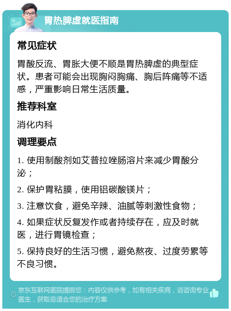 胃热脾虚就医指南 常见症状 胃酸反流、胃胀大便不顺是胃热脾虚的典型症状。患者可能会出现胸闷胸痛、胸后阵痛等不适感，严重影响日常生活质量。 推荐科室 消化内科 调理要点 1. 使用制酸剂如艾普拉唑肠溶片来减少胃酸分泌； 2. 保护胃粘膜，使用铝碳酸镁片； 3. 注意饮食，避免辛辣、油腻等刺激性食物； 4. 如果症状反复发作或者持续存在，应及时就医，进行胃镜检查； 5. 保持良好的生活习惯，避免熬夜、过度劳累等不良习惯。