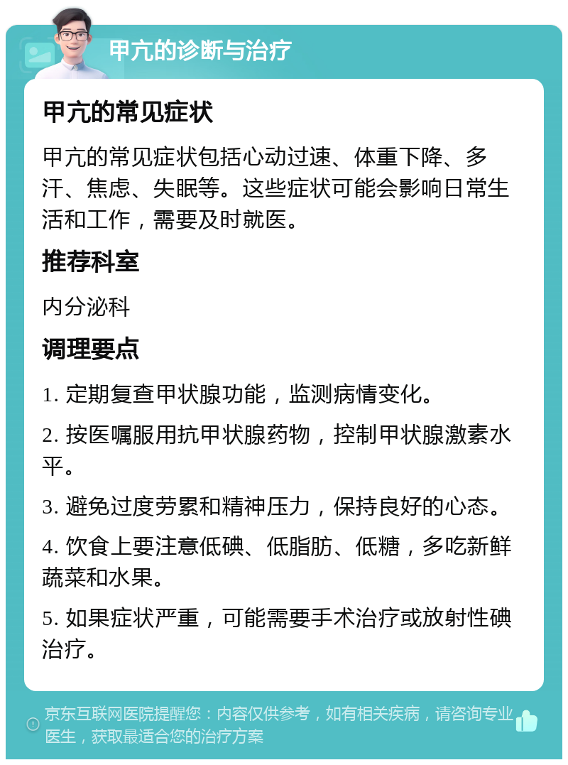 甲亢的诊断与治疗 甲亢的常见症状 甲亢的常见症状包括心动过速、体重下降、多汗、焦虑、失眠等。这些症状可能会影响日常生活和工作，需要及时就医。 推荐科室 内分泌科 调理要点 1. 定期复查甲状腺功能，监测病情变化。 2. 按医嘱服用抗甲状腺药物，控制甲状腺激素水平。 3. 避免过度劳累和精神压力，保持良好的心态。 4. 饮食上要注意低碘、低脂肪、低糖，多吃新鲜蔬菜和水果。 5. 如果症状严重，可能需要手术治疗或放射性碘治疗。