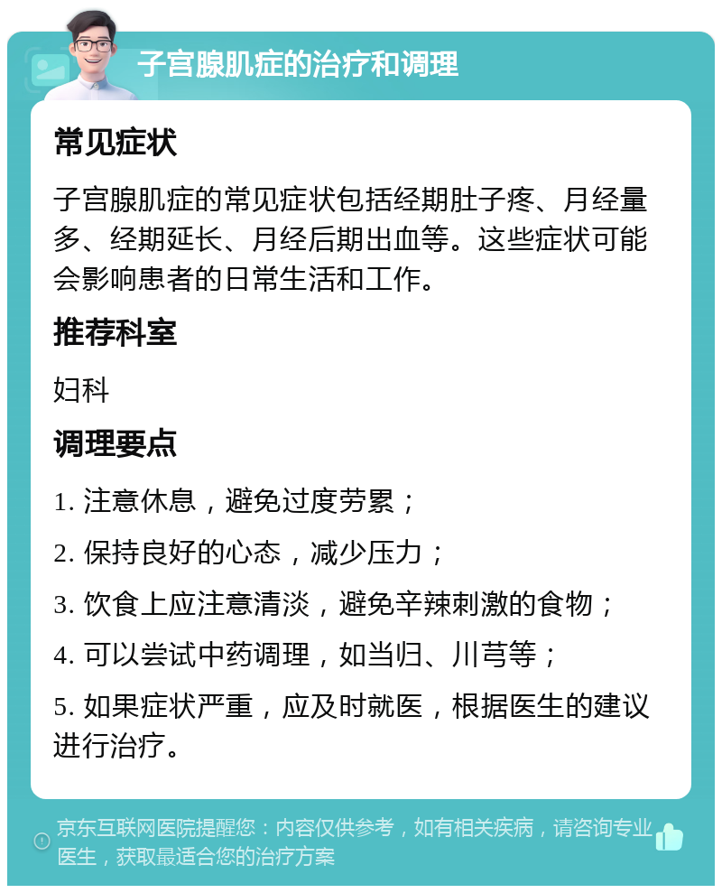 子宫腺肌症的治疗和调理 常见症状 子宫腺肌症的常见症状包括经期肚子疼、月经量多、经期延长、月经后期出血等。这些症状可能会影响患者的日常生活和工作。 推荐科室 妇科 调理要点 1. 注意休息，避免过度劳累； 2. 保持良好的心态，减少压力； 3. 饮食上应注意清淡，避免辛辣刺激的食物； 4. 可以尝试中药调理，如当归、川芎等； 5. 如果症状严重，应及时就医，根据医生的建议进行治疗。