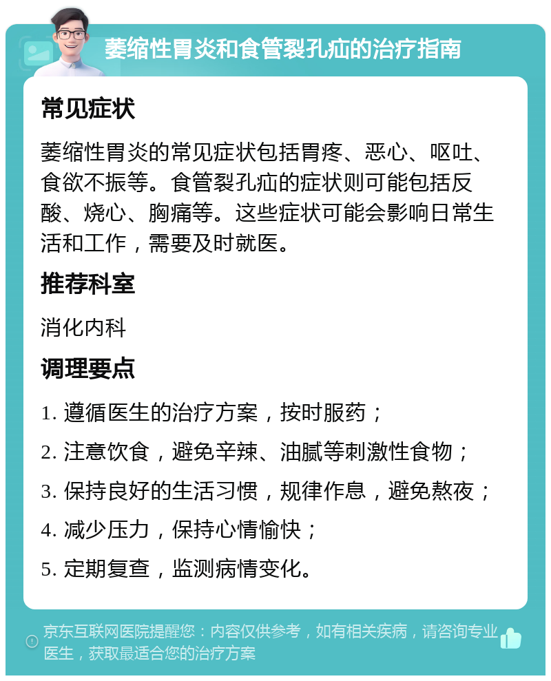 萎缩性胃炎和食管裂孔疝的治疗指南 常见症状 萎缩性胃炎的常见症状包括胃疼、恶心、呕吐、食欲不振等。食管裂孔疝的症状则可能包括反酸、烧心、胸痛等。这些症状可能会影响日常生活和工作，需要及时就医。 推荐科室 消化内科 调理要点 1. 遵循医生的治疗方案，按时服药； 2. 注意饮食，避免辛辣、油腻等刺激性食物； 3. 保持良好的生活习惯，规律作息，避免熬夜； 4. 减少压力，保持心情愉快； 5. 定期复查，监测病情变化。