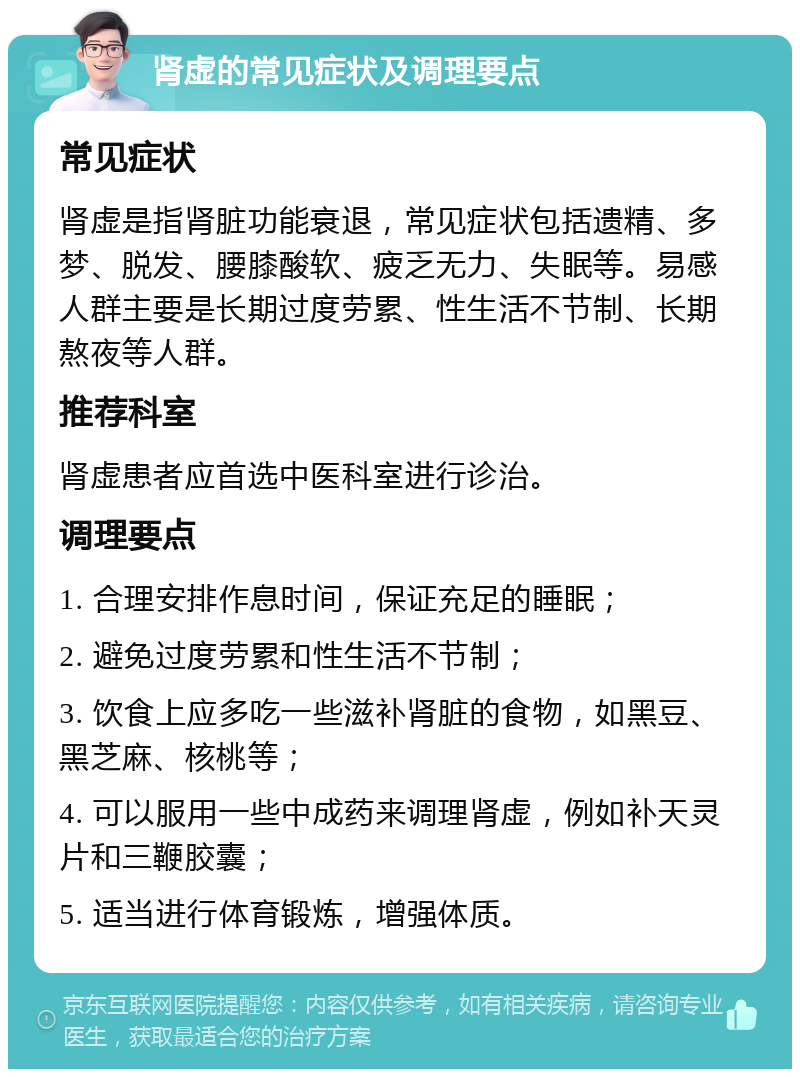 肾虚的常见症状及调理要点 常见症状 肾虚是指肾脏功能衰退，常见症状包括遗精、多梦、脱发、腰膝酸软、疲乏无力、失眠等。易感人群主要是长期过度劳累、性生活不节制、长期熬夜等人群。 推荐科室 肾虚患者应首选中医科室进行诊治。 调理要点 1. 合理安排作息时间，保证充足的睡眠； 2. 避免过度劳累和性生活不节制； 3. 饮食上应多吃一些滋补肾脏的食物，如黑豆、黑芝麻、核桃等； 4. 可以服用一些中成药来调理肾虚，例如补天灵片和三鞭胶囊； 5. 适当进行体育锻炼，增强体质。