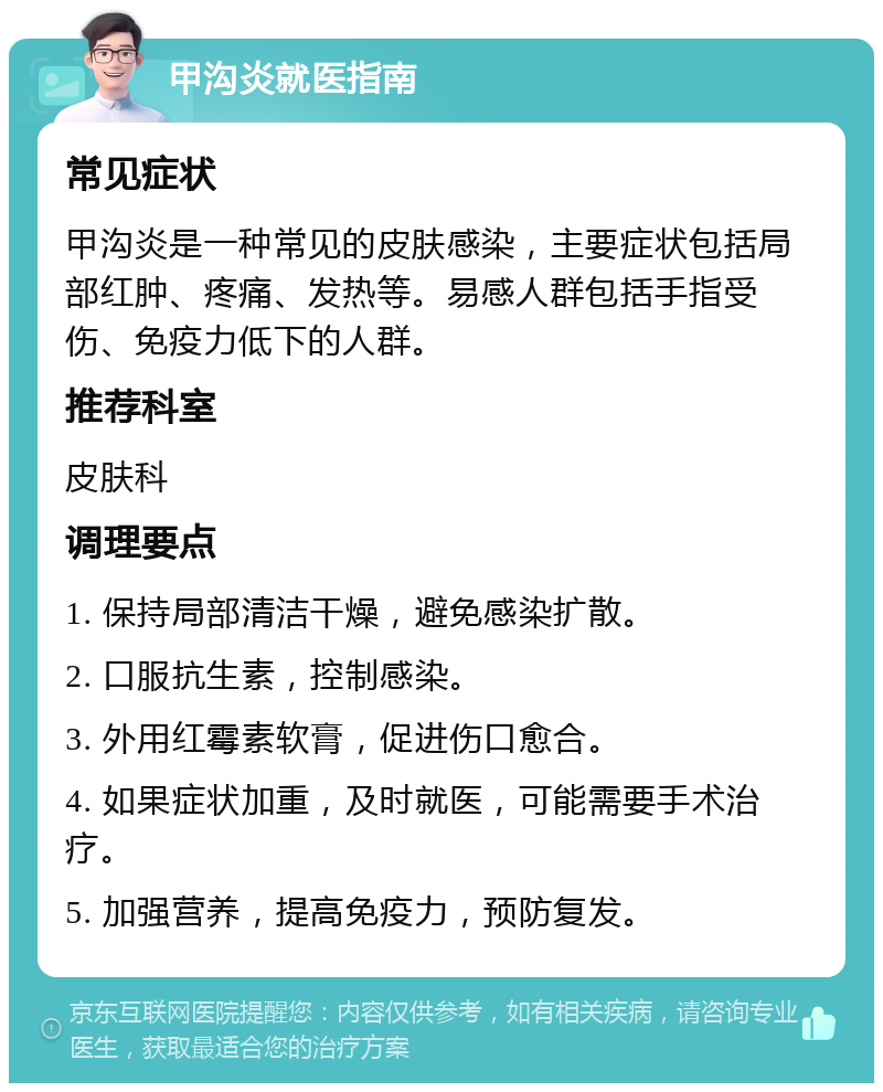 甲沟炎就医指南 常见症状 甲沟炎是一种常见的皮肤感染，主要症状包括局部红肿、疼痛、发热等。易感人群包括手指受伤、免疫力低下的人群。 推荐科室 皮肤科 调理要点 1. 保持局部清洁干燥，避免感染扩散。 2. 口服抗生素，控制感染。 3. 外用红霉素软膏，促进伤口愈合。 4. 如果症状加重，及时就医，可能需要手术治疗。 5. 加强营养，提高免疫力，预防复发。