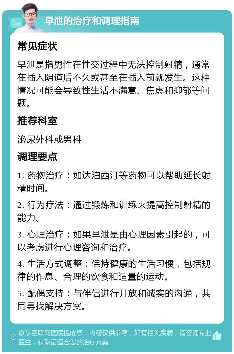 早泄的治疗和调理指南 常见症状 早泄是指男性在性交过程中无法控制射精，通常在插入阴道后不久或甚至在插入前就发生。这种情况可能会导致性生活不满意、焦虑和抑郁等问题。 推荐科室 泌尿外科或男科 调理要点 1. 药物治疗：如达泊西汀等药物可以帮助延长射精时间。 2. 行为疗法：通过锻炼和训练来提高控制射精的能力。 3. 心理治疗：如果早泄是由心理因素引起的，可以考虑进行心理咨询和治疗。 4. 生活方式调整：保持健康的生活习惯，包括规律的作息、合理的饮食和适量的运动。 5. 配偶支持：与伴侣进行开放和诚实的沟通，共同寻找解决方案。