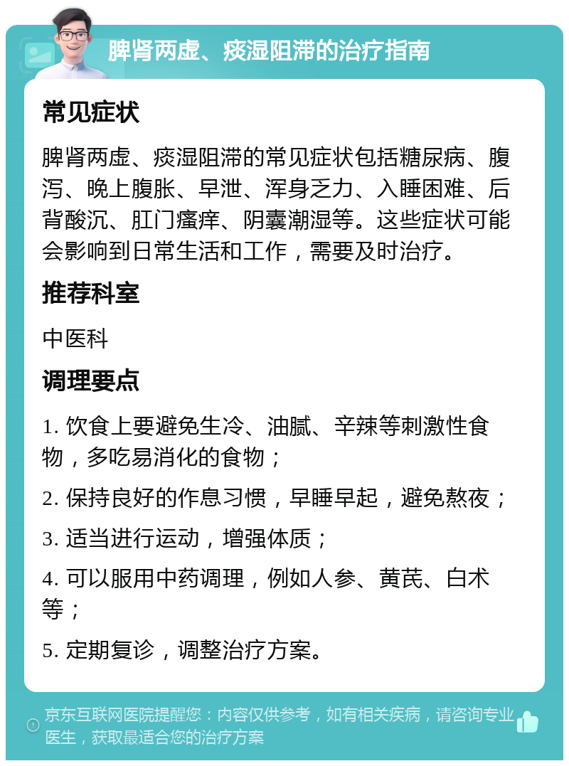 脾肾两虚、痰湿阻滞的治疗指南 常见症状 脾肾两虚、痰湿阻滞的常见症状包括糖尿病、腹泻、晚上腹胀、早泄、浑身乏力、入睡困难、后背酸沉、肛门瘙痒、阴囊潮湿等。这些症状可能会影响到日常生活和工作，需要及时治疗。 推荐科室 中医科 调理要点 1. 饮食上要避免生冷、油腻、辛辣等刺激性食物，多吃易消化的食物； 2. 保持良好的作息习惯，早睡早起，避免熬夜； 3. 适当进行运动，增强体质； 4. 可以服用中药调理，例如人参、黄芪、白术等； 5. 定期复诊，调整治疗方案。