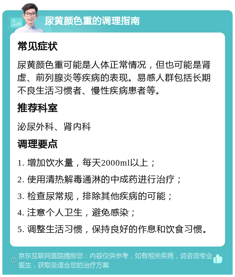 尿黄颜色重的调理指南 常见症状 尿黄颜色重可能是人体正常情况，但也可能是肾虚、前列腺炎等疾病的表现。易感人群包括长期不良生活习惯者、慢性疾病患者等。 推荐科室 泌尿外科、肾内科 调理要点 1. 增加饮水量，每天2000ml以上； 2. 使用清热解毒通淋的中成药进行治疗； 3. 检查尿常规，排除其他疾病的可能； 4. 注意个人卫生，避免感染； 5. 调整生活习惯，保持良好的作息和饮食习惯。