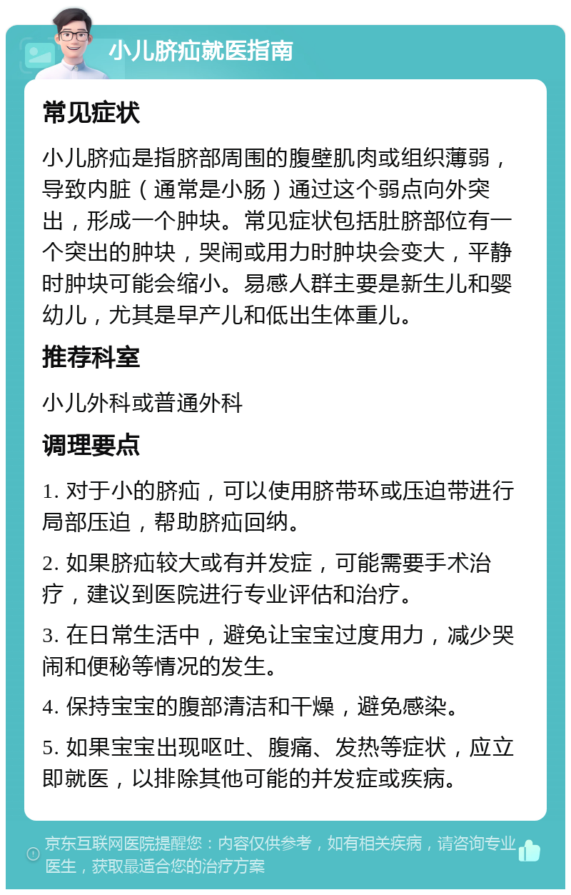 小儿脐疝就医指南 常见症状 小儿脐疝是指脐部周围的腹壁肌肉或组织薄弱，导致内脏（通常是小肠）通过这个弱点向外突出，形成一个肿块。常见症状包括肚脐部位有一个突出的肿块，哭闹或用力时肿块会变大，平静时肿块可能会缩小。易感人群主要是新生儿和婴幼儿，尤其是早产儿和低出生体重儿。 推荐科室 小儿外科或普通外科 调理要点 1. 对于小的脐疝，可以使用脐带环或压迫带进行局部压迫，帮助脐疝回纳。 2. 如果脐疝较大或有并发症，可能需要手术治疗，建议到医院进行专业评估和治疗。 3. 在日常生活中，避免让宝宝过度用力，减少哭闹和便秘等情况的发生。 4. 保持宝宝的腹部清洁和干燥，避免感染。 5. 如果宝宝出现呕吐、腹痛、发热等症状，应立即就医，以排除其他可能的并发症或疾病。