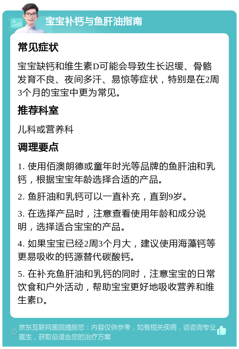 宝宝补钙与鱼肝油指南 常见症状 宝宝缺钙和维生素D可能会导致生长迟缓、骨骼发育不良、夜间多汗、易惊等症状，特别是在2周3个月的宝宝中更为常见。 推荐科室 儿科或营养科 调理要点 1. 使用佰澳朗德或童年时光等品牌的鱼肝油和乳钙，根据宝宝年龄选择合适的产品。 2. 鱼肝油和乳钙可以一直补充，直到9岁。 3. 在选择产品时，注意查看使用年龄和成分说明，选择适合宝宝的产品。 4. 如果宝宝已经2周3个月大，建议使用海藻钙等更易吸收的钙源替代碳酸钙。 5. 在补充鱼肝油和乳钙的同时，注意宝宝的日常饮食和户外活动，帮助宝宝更好地吸收营养和维生素D。