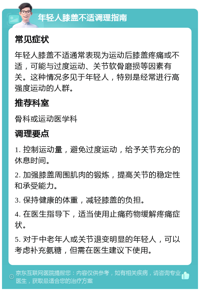 年轻人膝盖不适调理指南 常见症状 年轻人膝盖不适通常表现为运动后膝盖疼痛或不适，可能与过度运动、关节软骨磨损等因素有关。这种情况多见于年轻人，特别是经常进行高强度运动的人群。 推荐科室 骨科或运动医学科 调理要点 1. 控制运动量，避免过度运动，给予关节充分的休息时间。 2. 加强膝盖周围肌肉的锻炼，提高关节的稳定性和承受能力。 3. 保持健康的体重，减轻膝盖的负担。 4. 在医生指导下，适当使用止痛药物缓解疼痛症状。 5. 对于中老年人或关节退变明显的年轻人，可以考虑补充氨糖，但需在医生建议下使用。