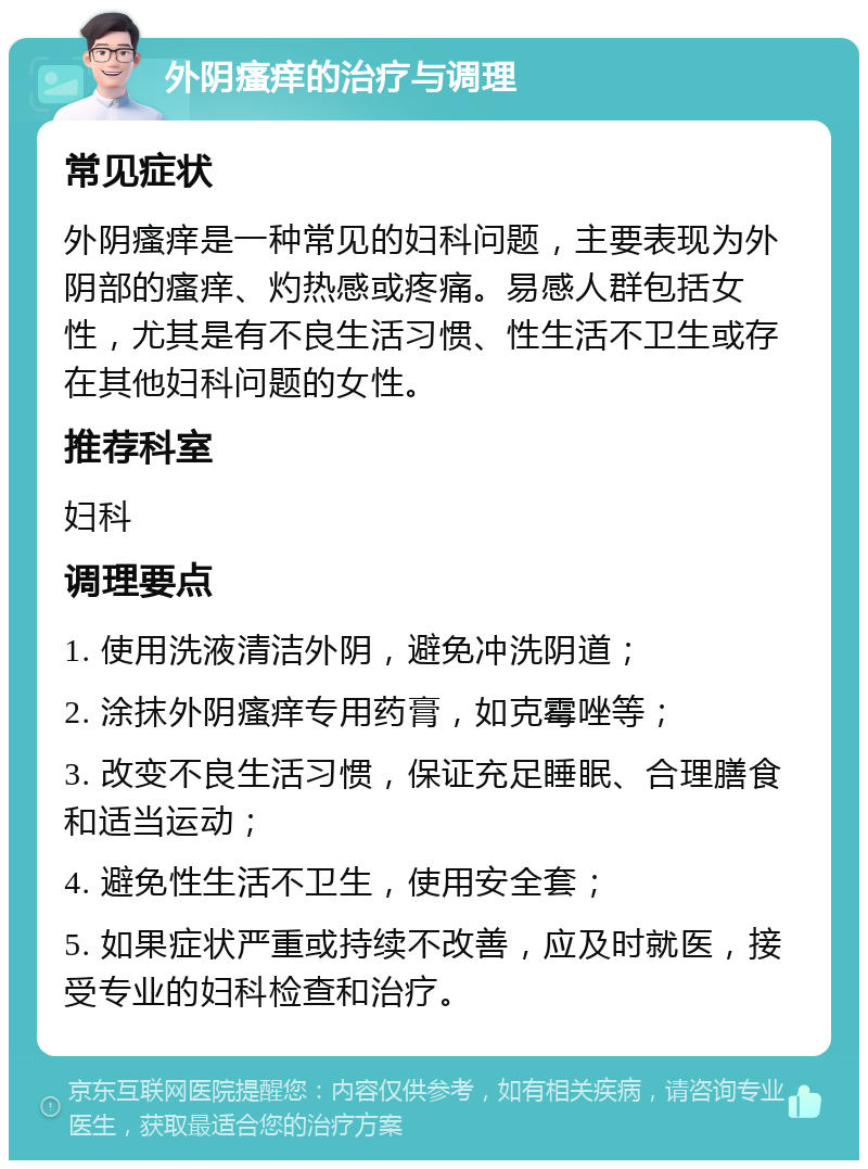 外阴瘙痒的治疗与调理 常见症状 外阴瘙痒是一种常见的妇科问题，主要表现为外阴部的瘙痒、灼热感或疼痛。易感人群包括女性，尤其是有不良生活习惯、性生活不卫生或存在其他妇科问题的女性。 推荐科室 妇科 调理要点 1. 使用洗液清洁外阴，避免冲洗阴道； 2. 涂抹外阴瘙痒专用药膏，如克霉唑等； 3. 改变不良生活习惯，保证充足睡眠、合理膳食和适当运动； 4. 避免性生活不卫生，使用安全套； 5. 如果症状严重或持续不改善，应及时就医，接受专业的妇科检查和治疗。