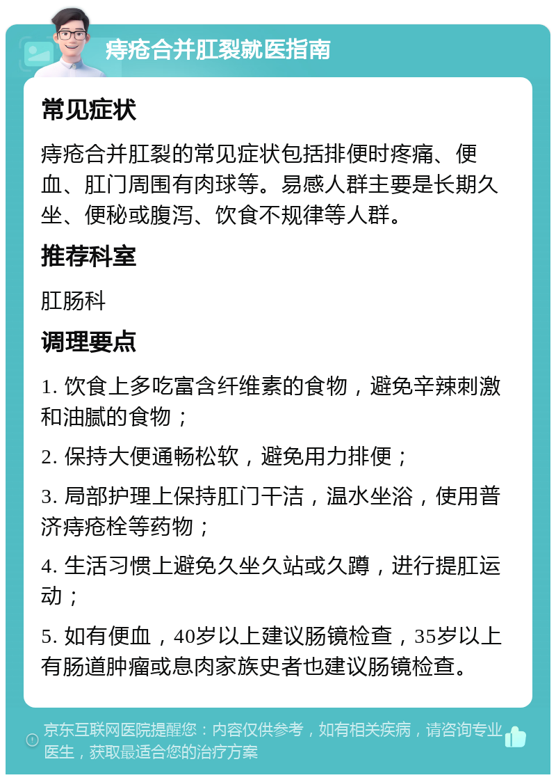 痔疮合并肛裂就医指南 常见症状 痔疮合并肛裂的常见症状包括排便时疼痛、便血、肛门周围有肉球等。易感人群主要是长期久坐、便秘或腹泻、饮食不规律等人群。 推荐科室 肛肠科 调理要点 1. 饮食上多吃富含纤维素的食物，避免辛辣刺激和油腻的食物； 2. 保持大便通畅松软，避免用力排便； 3. 局部护理上保持肛门干洁，温水坐浴，使用普济痔疮栓等药物； 4. 生活习惯上避免久坐久站或久蹲，进行提肛运动； 5. 如有便血，40岁以上建议肠镜检查，35岁以上有肠道肿瘤或息肉家族史者也建议肠镜检查。