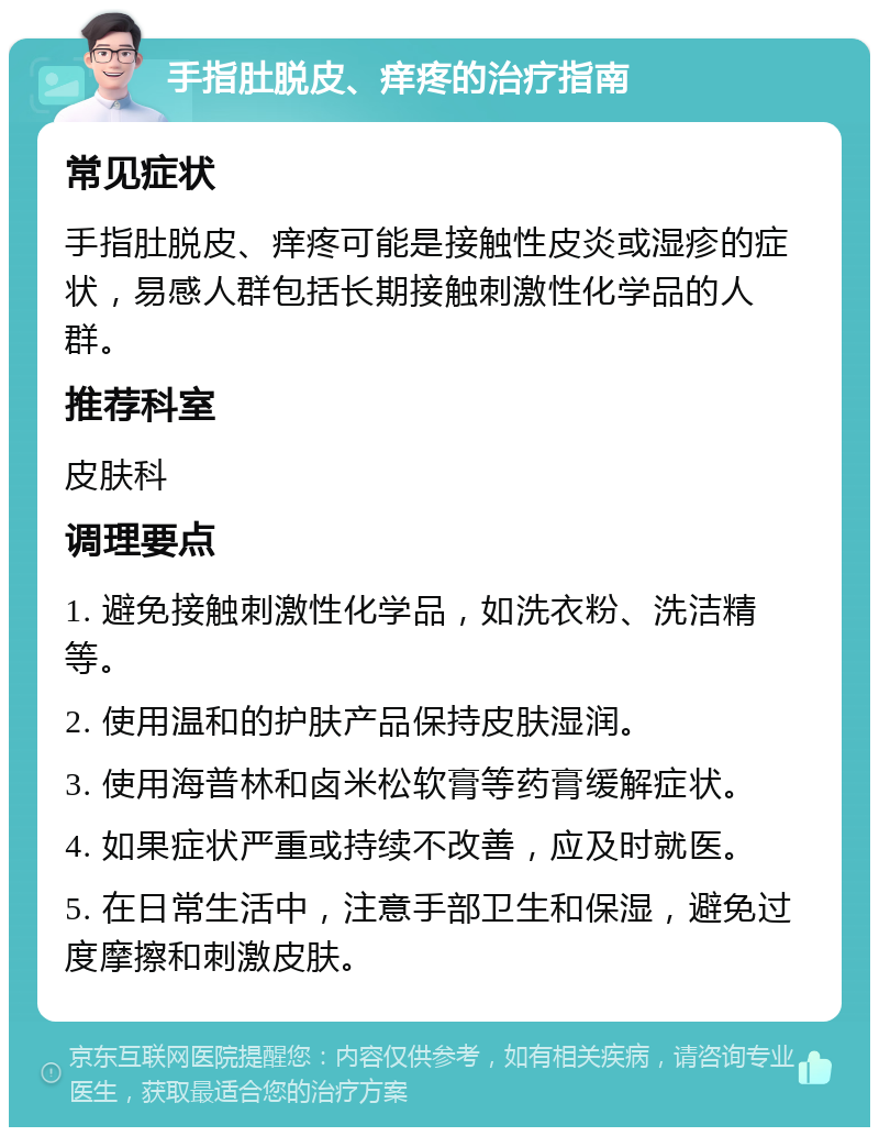 手指肚脱皮、痒疼的治疗指南 常见症状 手指肚脱皮、痒疼可能是接触性皮炎或湿疹的症状，易感人群包括长期接触刺激性化学品的人群。 推荐科室 皮肤科 调理要点 1. 避免接触刺激性化学品，如洗衣粉、洗洁精等。 2. 使用温和的护肤产品保持皮肤湿润。 3. 使用海普林和卤米松软膏等药膏缓解症状。 4. 如果症状严重或持续不改善，应及时就医。 5. 在日常生活中，注意手部卫生和保湿，避免过度摩擦和刺激皮肤。