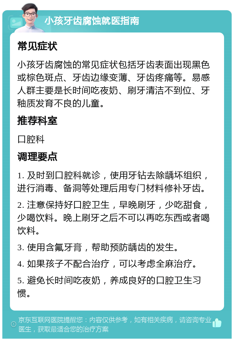 小孩牙齿腐蚀就医指南 常见症状 小孩牙齿腐蚀的常见症状包括牙齿表面出现黑色或棕色斑点、牙齿边缘变薄、牙齿疼痛等。易感人群主要是长时间吃夜奶、刷牙清洁不到位、牙釉质发育不良的儿童。 推荐科室 口腔科 调理要点 1. 及时到口腔科就诊，使用牙钻去除龋坏组织，进行消毒、备洞等处理后用专门材料修补牙齿。 2. 注意保持好口腔卫生，早晚刷牙，少吃甜食，少喝饮料。晚上刷牙之后不可以再吃东西或者喝饮料。 3. 使用含氟牙膏，帮助预防龋齿的发生。 4. 如果孩子不配合治疗，可以考虑全麻治疗。 5. 避免长时间吃夜奶，养成良好的口腔卫生习惯。