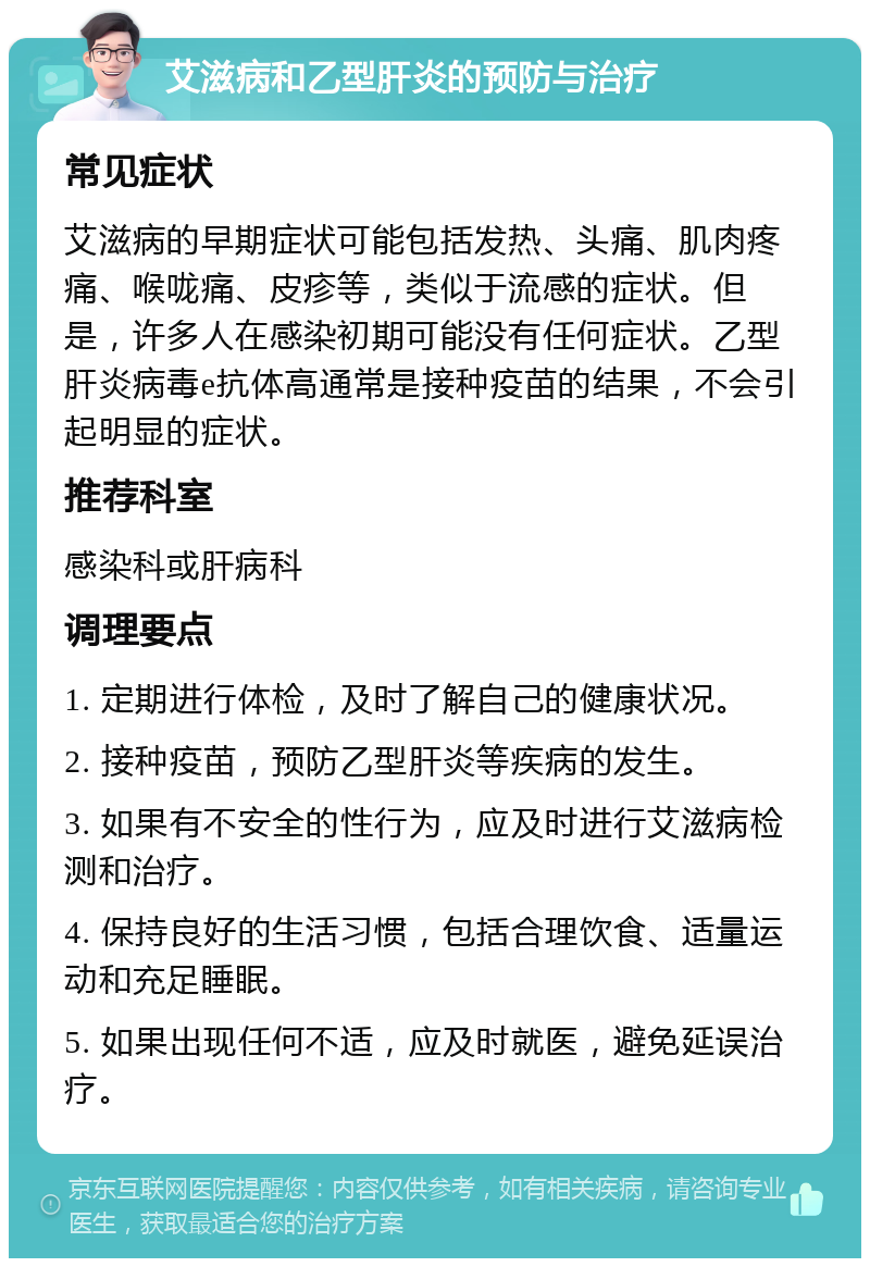 艾滋病和乙型肝炎的预防与治疗 常见症状 艾滋病的早期症状可能包括发热、头痛、肌肉疼痛、喉咙痛、皮疹等，类似于流感的症状。但是，许多人在感染初期可能没有任何症状。乙型肝炎病毒e抗体高通常是接种疫苗的结果，不会引起明显的症状。 推荐科室 感染科或肝病科 调理要点 1. 定期进行体检，及时了解自己的健康状况。 2. 接种疫苗，预防乙型肝炎等疾病的发生。 3. 如果有不安全的性行为，应及时进行艾滋病检测和治疗。 4. 保持良好的生活习惯，包括合理饮食、适量运动和充足睡眠。 5. 如果出现任何不适，应及时就医，避免延误治疗。