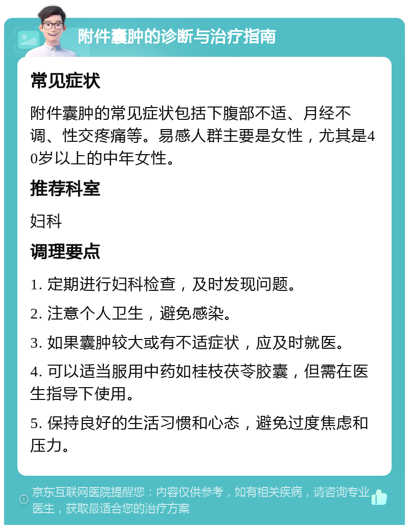 附件囊肿的诊断与治疗指南 常见症状 附件囊肿的常见症状包括下腹部不适、月经不调、性交疼痛等。易感人群主要是女性，尤其是40岁以上的中年女性。 推荐科室 妇科 调理要点 1. 定期进行妇科检查，及时发现问题。 2. 注意个人卫生，避免感染。 3. 如果囊肿较大或有不适症状，应及时就医。 4. 可以适当服用中药如桂枝茯苓胶囊，但需在医生指导下使用。 5. 保持良好的生活习惯和心态，避免过度焦虑和压力。