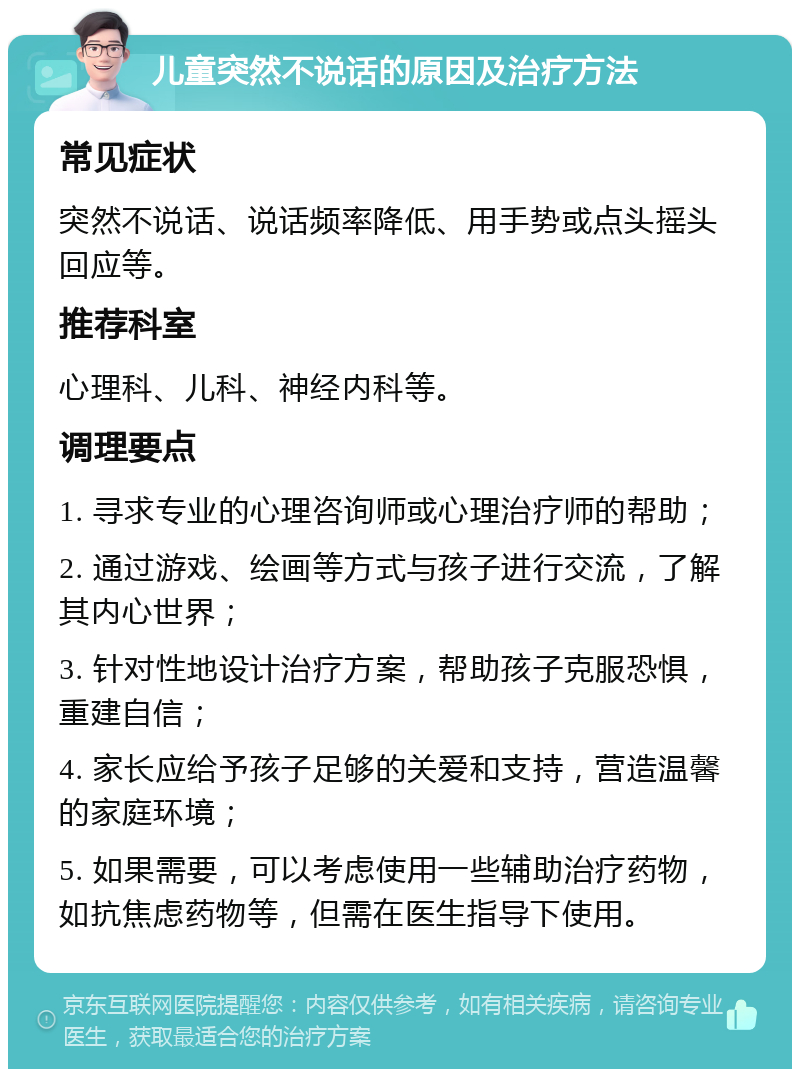 儿童突然不说话的原因及治疗方法 常见症状 突然不说话、说话频率降低、用手势或点头摇头回应等。 推荐科室 心理科、儿科、神经内科等。 调理要点 1. 寻求专业的心理咨询师或心理治疗师的帮助； 2. 通过游戏、绘画等方式与孩子进行交流，了解其内心世界； 3. 针对性地设计治疗方案，帮助孩子克服恐惧，重建自信； 4. 家长应给予孩子足够的关爱和支持，营造温馨的家庭环境； 5. 如果需要，可以考虑使用一些辅助治疗药物，如抗焦虑药物等，但需在医生指导下使用。