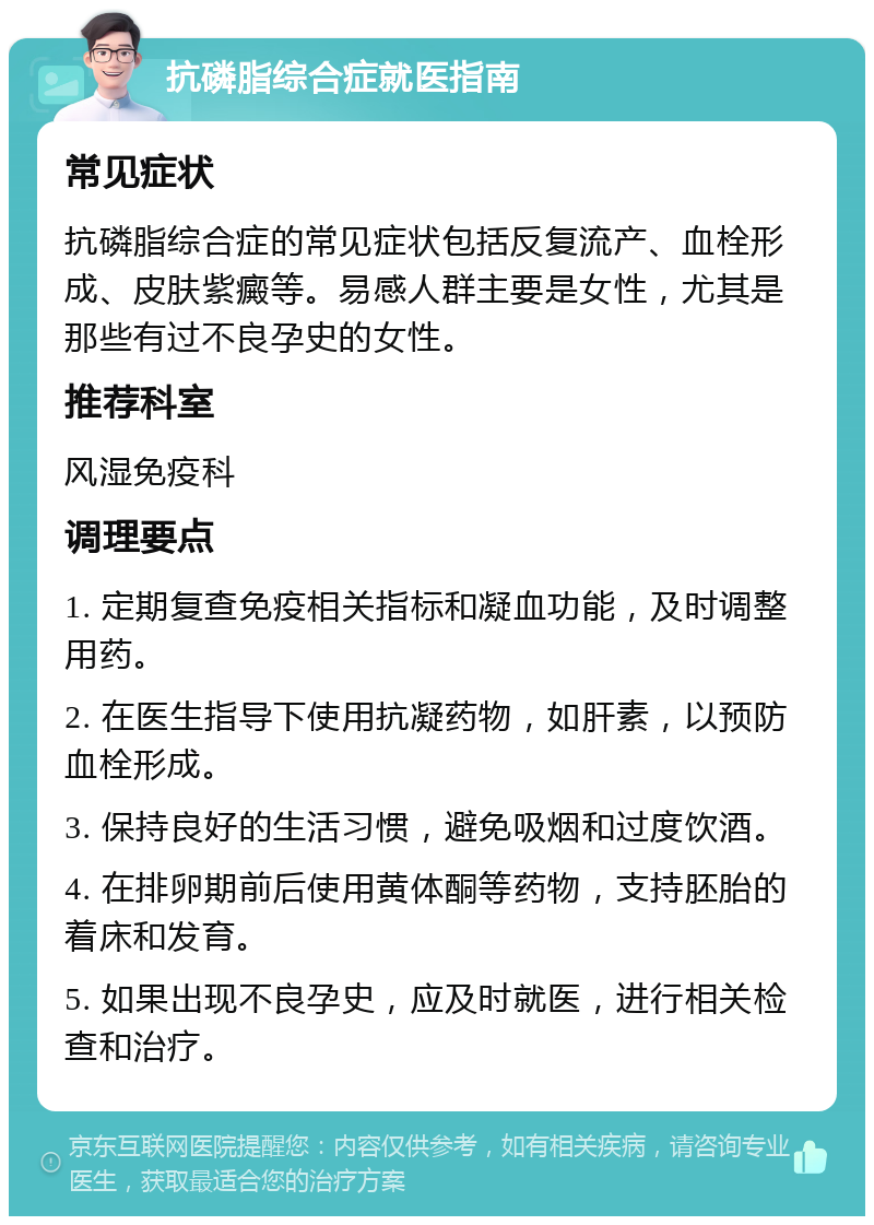 抗磷脂综合症就医指南 常见症状 抗磷脂综合症的常见症状包括反复流产、血栓形成、皮肤紫癜等。易感人群主要是女性，尤其是那些有过不良孕史的女性。 推荐科室 风湿免疫科 调理要点 1. 定期复查免疫相关指标和凝血功能，及时调整用药。 2. 在医生指导下使用抗凝药物，如肝素，以预防血栓形成。 3. 保持良好的生活习惯，避免吸烟和过度饮酒。 4. 在排卵期前后使用黄体酮等药物，支持胚胎的着床和发育。 5. 如果出现不良孕史，应及时就医，进行相关检查和治疗。