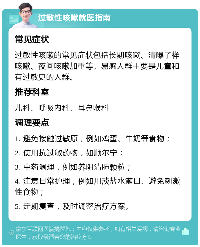 过敏性咳嗽就医指南 常见症状 过敏性咳嗽的常见症状包括长期咳嗽、清嗓子样咳嗽、夜间咳嗽加重等。易感人群主要是儿童和有过敏史的人群。 推荐科室 儿科、呼吸内科、耳鼻喉科 调理要点 1. 避免接触过敏原，例如鸡蛋、牛奶等食物； 2. 使用抗过敏药物，如顺尔宁； 3. 中药调理，例如养阴清肺颗粒； 4. 注意日常护理，例如用淡盐水漱口、避免刺激性食物； 5. 定期复查，及时调整治疗方案。