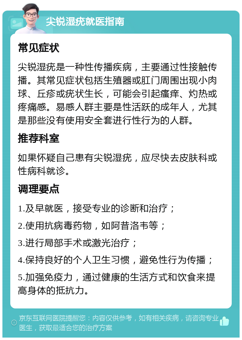 尖锐湿疣就医指南 常见症状 尖锐湿疣是一种性传播疾病，主要通过性接触传播。其常见症状包括生殖器或肛门周围出现小肉球、丘疹或疣状生长，可能会引起瘙痒、灼热或疼痛感。易感人群主要是性活跃的成年人，尤其是那些没有使用安全套进行性行为的人群。 推荐科室 如果怀疑自己患有尖锐湿疣，应尽快去皮肤科或性病科就诊。 调理要点 1.及早就医，接受专业的诊断和治疗； 2.使用抗病毒药物，如阿昔洛韦等； 3.进行局部手术或激光治疗； 4.保持良好的个人卫生习惯，避免性行为传播； 5.加强免疫力，通过健康的生活方式和饮食来提高身体的抵抗力。