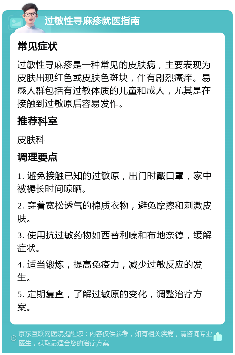 过敏性寻麻疹就医指南 常见症状 过敏性寻麻疹是一种常见的皮肤病，主要表现为皮肤出现红色或皮肤色斑块，伴有剧烈瘙痒。易感人群包括有过敏体质的儿童和成人，尤其是在接触到过敏原后容易发作。 推荐科室 皮肤科 调理要点 1. 避免接触已知的过敏原，出门时戴口罩，家中被褥长时间晾晒。 2. 穿着宽松透气的棉质衣物，避免摩擦和刺激皮肤。 3. 使用抗过敏药物如西替利嗪和布地奈德，缓解症状。 4. 适当锻炼，提高免疫力，减少过敏反应的发生。 5. 定期复查，了解过敏原的变化，调整治疗方案。