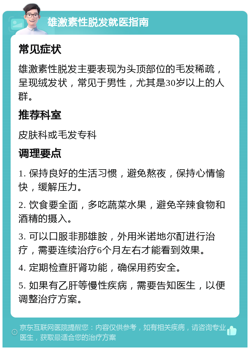 雄激素性脱发就医指南 常见症状 雄激素性脱发主要表现为头顶部位的毛发稀疏，呈现绒发状，常见于男性，尤其是30岁以上的人群。 推荐科室 皮肤科或毛发专科 调理要点 1. 保持良好的生活习惯，避免熬夜，保持心情愉快，缓解压力。 2. 饮食要全面，多吃蔬菜水果，避免辛辣食物和酒精的摄入。 3. 可以口服非那雄胺，外用米诺地尔酊进行治疗，需要连续治疗6个月左右才能看到效果。 4. 定期检查肝肾功能，确保用药安全。 5. 如果有乙肝等慢性疾病，需要告知医生，以便调整治疗方案。