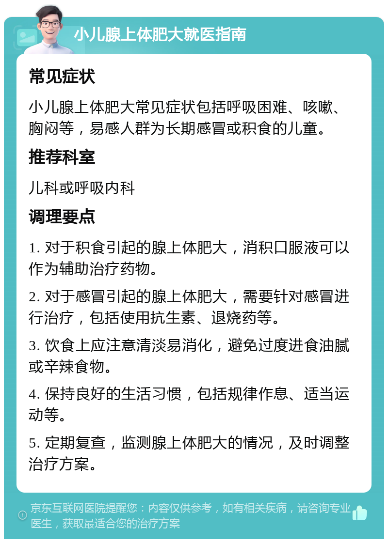 小儿腺上体肥大就医指南 常见症状 小儿腺上体肥大常见症状包括呼吸困难、咳嗽、胸闷等，易感人群为长期感冒或积食的儿童。 推荐科室 儿科或呼吸内科 调理要点 1. 对于积食引起的腺上体肥大，消积口服液可以作为辅助治疗药物。 2. 对于感冒引起的腺上体肥大，需要针对感冒进行治疗，包括使用抗生素、退烧药等。 3. 饮食上应注意清淡易消化，避免过度进食油腻或辛辣食物。 4. 保持良好的生活习惯，包括规律作息、适当运动等。 5. 定期复查，监测腺上体肥大的情况，及时调整治疗方案。