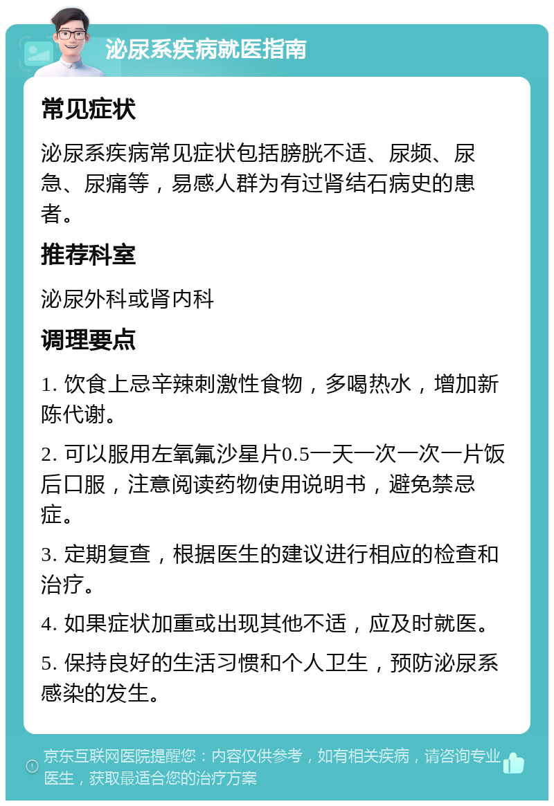 泌尿系疾病就医指南 常见症状 泌尿系疾病常见症状包括膀胱不适、尿频、尿急、尿痛等，易感人群为有过肾结石病史的患者。 推荐科室 泌尿外科或肾内科 调理要点 1. 饮食上忌辛辣刺激性食物，多喝热水，增加新陈代谢。 2. 可以服用左氧氟沙星片0.5一天一次一次一片饭后口服，注意阅读药物使用说明书，避免禁忌症。 3. 定期复查，根据医生的建议进行相应的检查和治疗。 4. 如果症状加重或出现其他不适，应及时就医。 5. 保持良好的生活习惯和个人卫生，预防泌尿系感染的发生。