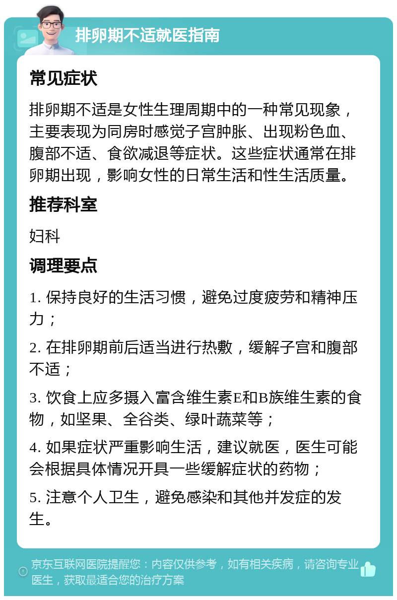 排卵期不适就医指南 常见症状 排卵期不适是女性生理周期中的一种常见现象，主要表现为同房时感觉子宫肿胀、出现粉色血、腹部不适、食欲减退等症状。这些症状通常在排卵期出现，影响女性的日常生活和性生活质量。 推荐科室 妇科 调理要点 1. 保持良好的生活习惯，避免过度疲劳和精神压力； 2. 在排卵期前后适当进行热敷，缓解子宫和腹部不适； 3. 饮食上应多摄入富含维生素E和B族维生素的食物，如坚果、全谷类、绿叶蔬菜等； 4. 如果症状严重影响生活，建议就医，医生可能会根据具体情况开具一些缓解症状的药物； 5. 注意个人卫生，避免感染和其他并发症的发生。