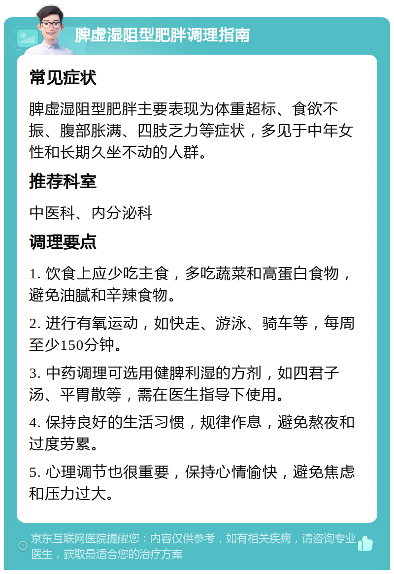 脾虚湿阻型肥胖调理指南 常见症状 脾虚湿阻型肥胖主要表现为体重超标、食欲不振、腹部胀满、四肢乏力等症状，多见于中年女性和长期久坐不动的人群。 推荐科室 中医科、内分泌科 调理要点 1. 饮食上应少吃主食，多吃蔬菜和高蛋白食物，避免油腻和辛辣食物。 2. 进行有氧运动，如快走、游泳、骑车等，每周至少150分钟。 3. 中药调理可选用健脾利湿的方剂，如四君子汤、平胃散等，需在医生指导下使用。 4. 保持良好的生活习惯，规律作息，避免熬夜和过度劳累。 5. 心理调节也很重要，保持心情愉快，避免焦虑和压力过大。