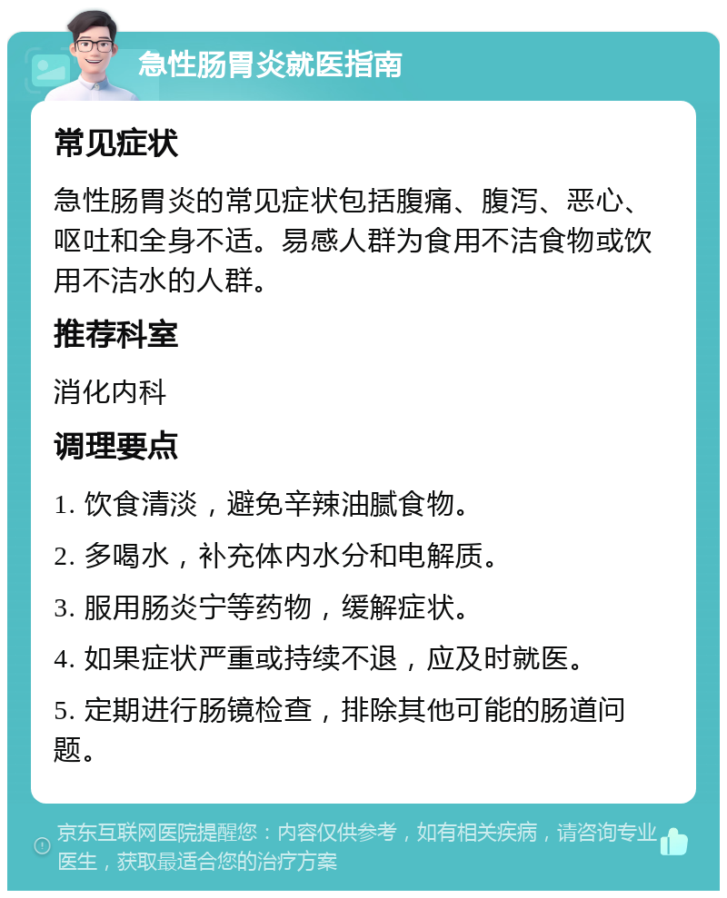 急性肠胃炎就医指南 常见症状 急性肠胃炎的常见症状包括腹痛、腹泻、恶心、呕吐和全身不适。易感人群为食用不洁食物或饮用不洁水的人群。 推荐科室 消化内科 调理要点 1. 饮食清淡，避免辛辣油腻食物。 2. 多喝水，补充体内水分和电解质。 3. 服用肠炎宁等药物，缓解症状。 4. 如果症状严重或持续不退，应及时就医。 5. 定期进行肠镜检查，排除其他可能的肠道问题。