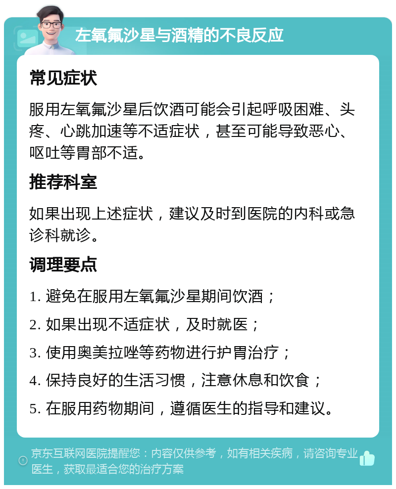 左氧氟沙星与酒精的不良反应 常见症状 服用左氧氟沙星后饮酒可能会引起呼吸困难、头疼、心跳加速等不适症状，甚至可能导致恶心、呕吐等胃部不适。 推荐科室 如果出现上述症状，建议及时到医院的内科或急诊科就诊。 调理要点 1. 避免在服用左氧氟沙星期间饮酒； 2. 如果出现不适症状，及时就医； 3. 使用奥美拉唑等药物进行护胃治疗； 4. 保持良好的生活习惯，注意休息和饮食； 5. 在服用药物期间，遵循医生的指导和建议。