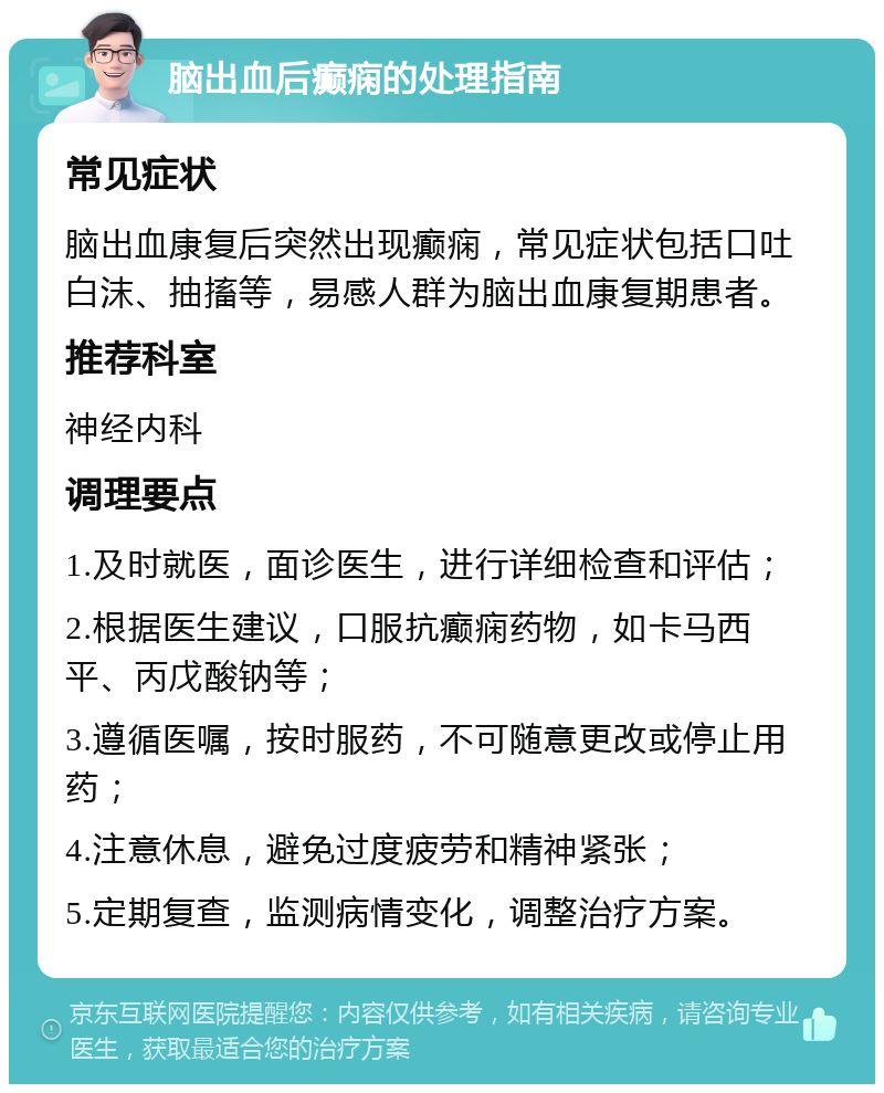 脑出血后癫痫的处理指南 常见症状 脑出血康复后突然出现癫痫，常见症状包括口吐白沫、抽搐等，易感人群为脑出血康复期患者。 推荐科室 神经内科 调理要点 1.及时就医，面诊医生，进行详细检查和评估； 2.根据医生建议，口服抗癫痫药物，如卡马西平、丙戊酸钠等； 3.遵循医嘱，按时服药，不可随意更改或停止用药； 4.注意休息，避免过度疲劳和精神紧张； 5.定期复查，监测病情变化，调整治疗方案。