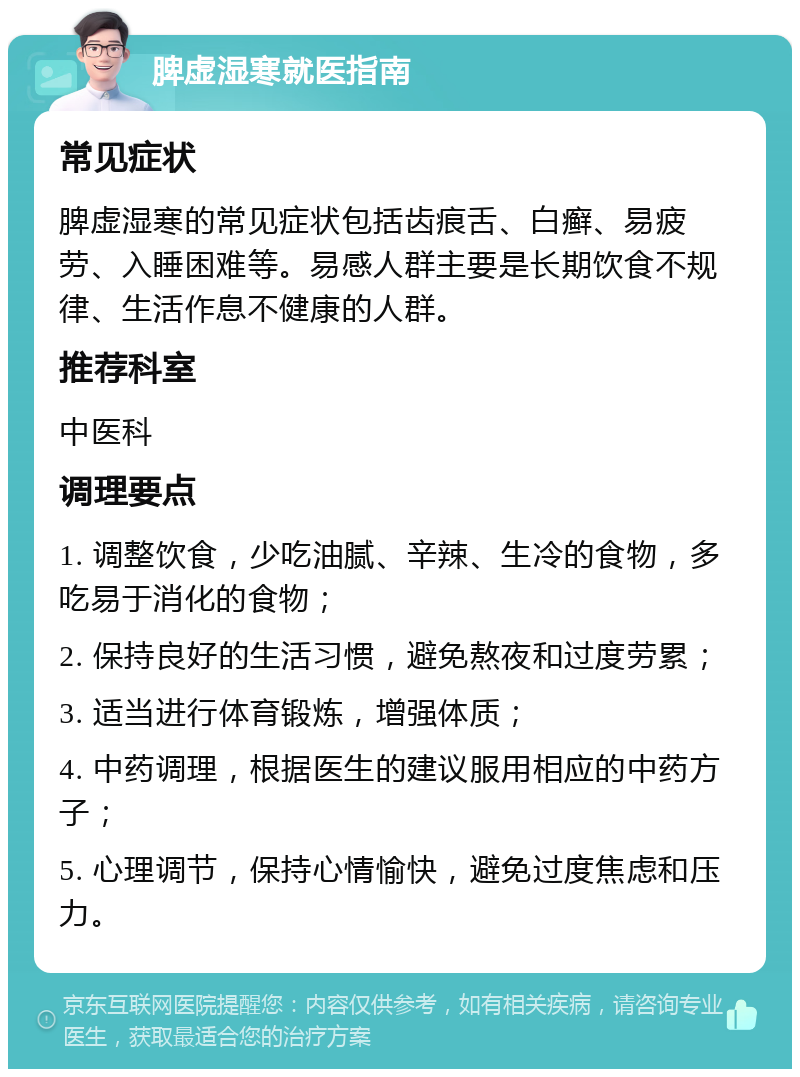 脾虚湿寒就医指南 常见症状 脾虚湿寒的常见症状包括齿痕舌、白癣、易疲劳、入睡困难等。易感人群主要是长期饮食不规律、生活作息不健康的人群。 推荐科室 中医科 调理要点 1. 调整饮食，少吃油腻、辛辣、生冷的食物，多吃易于消化的食物； 2. 保持良好的生活习惯，避免熬夜和过度劳累； 3. 适当进行体育锻炼，增强体质； 4. 中药调理，根据医生的建议服用相应的中药方子； 5. 心理调节，保持心情愉快，避免过度焦虑和压力。