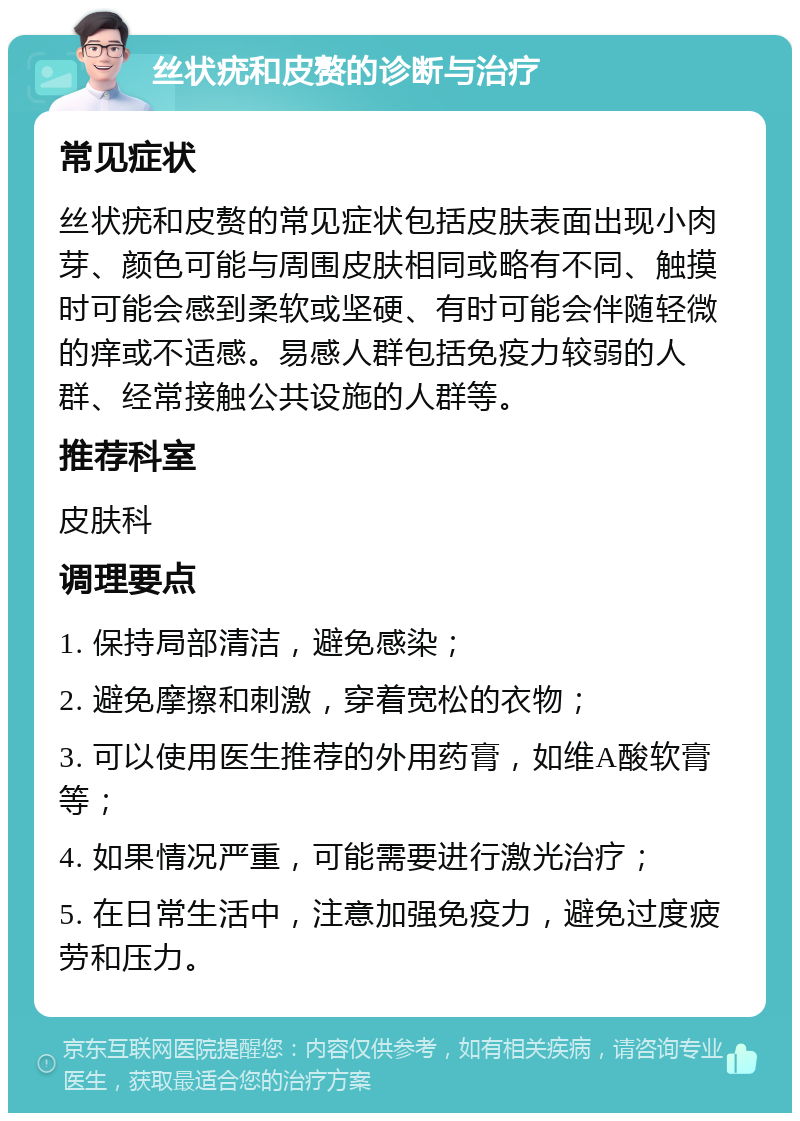 丝状疣和皮赘的诊断与治疗 常见症状 丝状疣和皮赘的常见症状包括皮肤表面出现小肉芽、颜色可能与周围皮肤相同或略有不同、触摸时可能会感到柔软或坚硬、有时可能会伴随轻微的痒或不适感。易感人群包括免疫力较弱的人群、经常接触公共设施的人群等。 推荐科室 皮肤科 调理要点 1. 保持局部清洁，避免感染； 2. 避免摩擦和刺激，穿着宽松的衣物； 3. 可以使用医生推荐的外用药膏，如维A酸软膏等； 4. 如果情况严重，可能需要进行激光治疗； 5. 在日常生活中，注意加强免疫力，避免过度疲劳和压力。