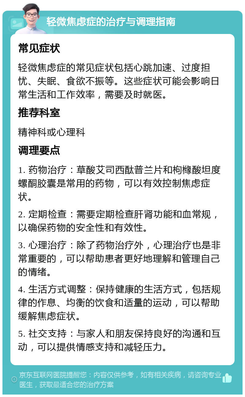 轻微焦虑症的治疗与调理指南 常见症状 轻微焦虑症的常见症状包括心跳加速、过度担忧、失眠、食欲不振等。这些症状可能会影响日常生活和工作效率，需要及时就医。 推荐科室 精神科或心理科 调理要点 1. 药物治疗：草酸艾司西酞普兰片和枸橼酸坦度螺酮胶囊是常用的药物，可以有效控制焦虑症状。 2. 定期检查：需要定期检查肝肾功能和血常规，以确保药物的安全性和有效性。 3. 心理治疗：除了药物治疗外，心理治疗也是非常重要的，可以帮助患者更好地理解和管理自己的情绪。 4. 生活方式调整：保持健康的生活方式，包括规律的作息、均衡的饮食和适量的运动，可以帮助缓解焦虑症状。 5. 社交支持：与家人和朋友保持良好的沟通和互动，可以提供情感支持和减轻压力。