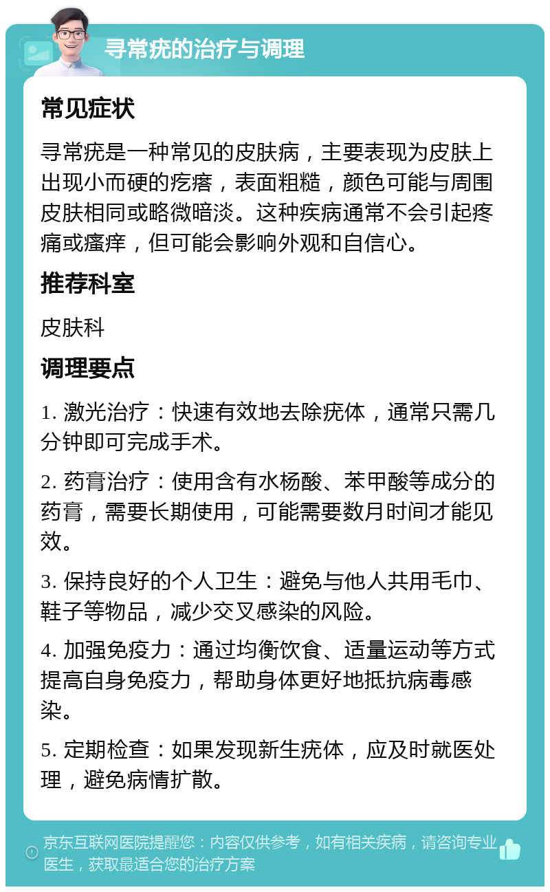 寻常疣的治疗与调理 常见症状 寻常疣是一种常见的皮肤病，主要表现为皮肤上出现小而硬的疙瘩，表面粗糙，颜色可能与周围皮肤相同或略微暗淡。这种疾病通常不会引起疼痛或瘙痒，但可能会影响外观和自信心。 推荐科室 皮肤科 调理要点 1. 激光治疗：快速有效地去除疣体，通常只需几分钟即可完成手术。 2. 药膏治疗：使用含有水杨酸、苯甲酸等成分的药膏，需要长期使用，可能需要数月时间才能见效。 3. 保持良好的个人卫生：避免与他人共用毛巾、鞋子等物品，减少交叉感染的风险。 4. 加强免疫力：通过均衡饮食、适量运动等方式提高自身免疫力，帮助身体更好地抵抗病毒感染。 5. 定期检查：如果发现新生疣体，应及时就医处理，避免病情扩散。