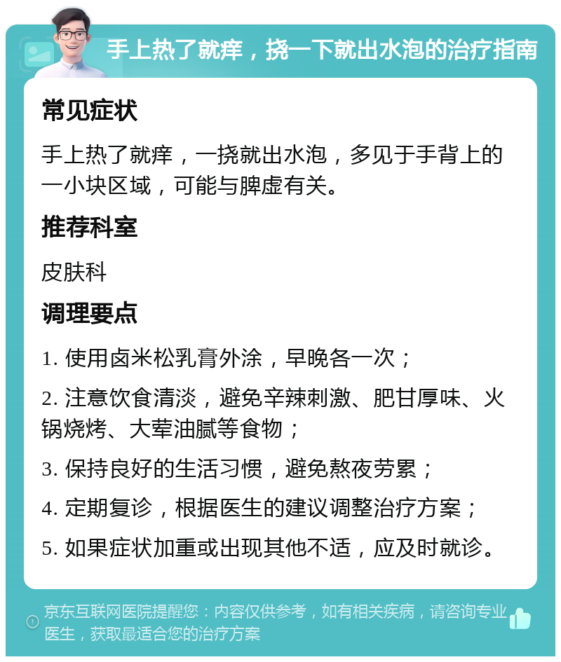 手上热了就痒，挠一下就出水泡的治疗指南 常见症状 手上热了就痒，一挠就出水泡，多见于手背上的一小块区域，可能与脾虚有关。 推荐科室 皮肤科 调理要点 1. 使用卤米松乳膏外涂，早晚各一次； 2. 注意饮食清淡，避免辛辣刺激、肥甘厚味、火锅烧烤、大荤油腻等食物； 3. 保持良好的生活习惯，避免熬夜劳累； 4. 定期复诊，根据医生的建议调整治疗方案； 5. 如果症状加重或出现其他不适，应及时就诊。