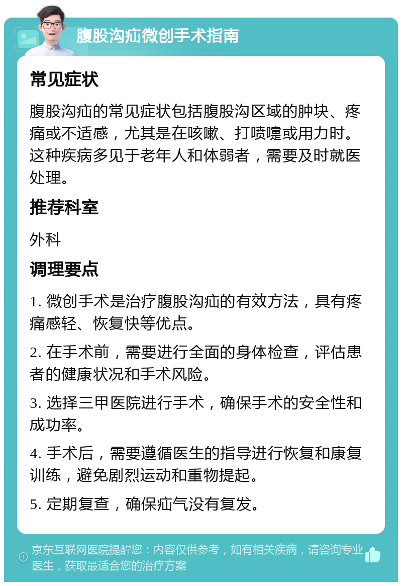 腹股沟疝微创手术指南 常见症状 腹股沟疝的常见症状包括腹股沟区域的肿块、疼痛或不适感，尤其是在咳嗽、打喷嚏或用力时。这种疾病多见于老年人和体弱者，需要及时就医处理。 推荐科室 外科 调理要点 1. 微创手术是治疗腹股沟疝的有效方法，具有疼痛感轻、恢复快等优点。 2. 在手术前，需要进行全面的身体检查，评估患者的健康状况和手术风险。 3. 选择三甲医院进行手术，确保手术的安全性和成功率。 4. 手术后，需要遵循医生的指导进行恢复和康复训练，避免剧烈运动和重物提起。 5. 定期复查，确保疝气没有复发。