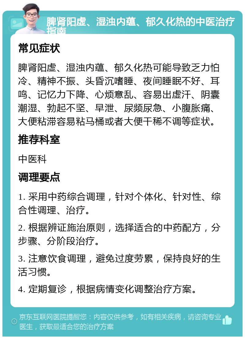 脾肾阳虚、湿浊内蕴、郁久化热的中医治疗指南 常见症状 脾肾阳虚、湿浊内蕴、郁久化热可能导致乏力怕冷、精神不振、头昏沉嗜睡、夜间睡眠不好、耳鸣、记忆力下降、心烦意乱、容易出虚汗、阴囊潮湿、勃起不坚、早泄、尿频尿急、小腹胀痛、大便粘滞容易粘马桶或者大便干稀不调等症状。 推荐科室 中医科 调理要点 1. 采用中药综合调理，针对个体化、针对性、综合性调理、治疗。 2. 根据辨证施治原则，选择适合的中药配方，分步骤、分阶段治疗。 3. 注意饮食调理，避免过度劳累，保持良好的生活习惯。 4. 定期复诊，根据病情变化调整治疗方案。